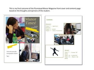 This is my final outcome of the Plumstead Manor Magazine front cover and contents page 
based on the thoughts and opinions of the student. 
 