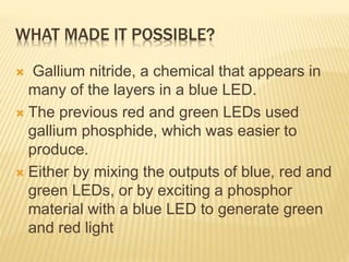 WHAT MADE IT POSSIBLE? 
 Gallium nitride, a chemical that appears in 
many of the layers in a blue LED. 
 The previous red and green LEDs used 
gallium phosphide, which was easier to 
produce. 
 Either by mixing the outputs of blue, red and 
green LEDs, or by exciting a phosphor 
material with a blue LED to generate green 
and red light 
 
