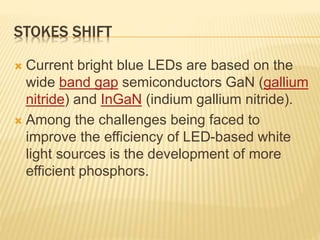 STOKES SHIFT 
 Current bright blue LEDs are based on the 
wide band gap semiconductors GaN (gallium 
nitride) and InGaN (indium gallium nitride). 
 Among the challenges being faced to 
improve the efficiency of LED-based white 
light sources is the development of more 
efficient phosphors. 
 