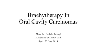 Brachytherapy In 
Oral Cavity Carcinomas 
Made by: Dr. Isha Jaiswal 
Moderator: Dr. Rahat Hadi 
Date: 25 Nov. 2014 
 