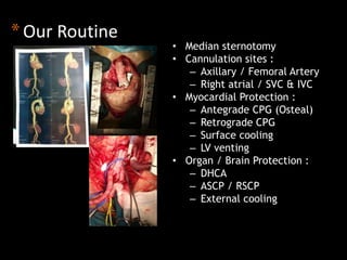 * Our Routine 
• Median sternotomy 
• Cannulation sites : 
– Axillary / Femoral Artery 
– Right atrial / SVC & IVC 
• Myocardial Protection : 
– Antegrade CPG (Osteal) 
– Retrograde CPG 
– Surface cooling 
– LV venting 
• Organ / Brain Protection : 
– DHCA 
– ASCP / RSCP 
– External cooling 
 