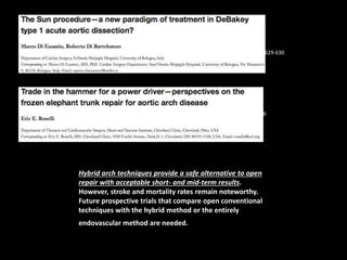 Ann Cardiothorac Surg 2013;2(5):629-630 
Ann Cardiothorac Surg 2013;2(5):633-639 
Hybrid arch techniques provide a safe alternative to open 
repair with acceptable short- and mid-term results. 
However, stroke and mortality rates remain noteworthy. 
Future prospective trials that compare open conventional 
techniques with the hybrid method or the entirely 
endovascular method are needed. 
 