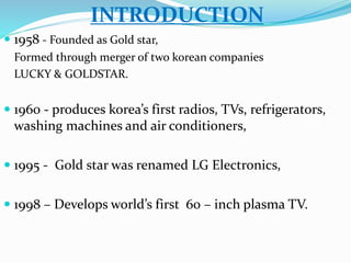 INTRODUCTION 
 1958 - Founded as Gold star, 
Formed through merger of two korean companies 
LUCKY & GOLDSTAR. 
 1960 - produces korea’s first radios, TVs, refrigerators, 
washing machines and air conditioners, 
 1995 - Gold star was renamed LG Electronics, 
 1998 – Develops world’s first 60 – inch plasma TV. 
 
