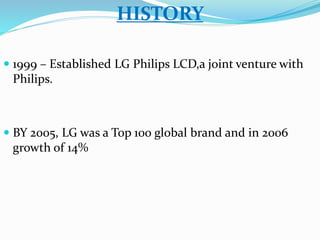 HISTORY 
 1999 – Established LG Philips LCD,a joint venture with 
Philips. 
 BY 2005, LG was a Top 100 global brand and in 2006 
growth of 14% 
 