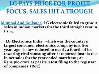 LG PAYS PRICE FOR PROFIT 
FOCUS, SALES HIT A TROUGH 
Mumbai And Kolkata: - LG electronic failed to grow it 
sales in Indian markets for the third straight year in 
FY 14. 
LG Electronics India , which was the country’s 
largest consumer electronics company just five 
years ago, is now reduced to nearly a fourth of its 
towering rival samsung after it reported just 1% rise 
in net sales for the year ended march 2014 at 
Rs:11,580 crore as par its latest filing to the registrar 
of companies (RoC). 
 