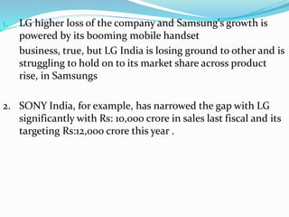 1. LG higher loss of the company and Samsung's growth is 
powered by its booming mobile handset 
business, true, but LG India is losing ground to other and is 
struggling to hold on to its market share across product 
rise, in Samsungs 
2. SONY India, for example, has narrowed the gap with LG 
significantly with Rs: 10,000 crore in sales last fiscal and its 
targeting Rs:12,000 crore this year . 
 