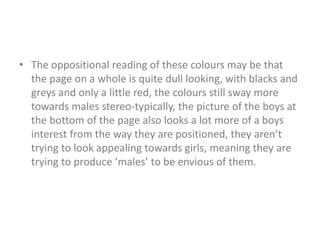 • The oppositional reading of these colours may be that 
the page on a whole is quite dull looking, with blacks and 
greys and only a little red, the colours still sway more 
towards males stereo-typically, the picture of the boys at 
the bottom of the page also looks a lot more of a boys 
interest from the way they are positioned, they aren’t 
trying to look appealing towards girls, meaning they are 
trying to produce ‘males’ to be envious of them. 
 