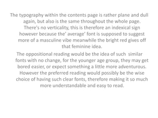 The typography within the contents page is rather plane and dull 
again, but also is the same throughout the whole page. 
There's no verticality, this is therefore an indexical sign 
however because the’ average’ font is supposed to suggest 
more of a masculine vibe meanwhile the bright red gives off 
that feminine idea. 
The oppositional reading would be the idea of such similar 
fonts with no change, for the younger age group, they may get 
bored easier, or expect something a little more adventurous. 
However the preferred reading would possibly be the wise 
choice of having such clear fonts, therefore making it so much 
more understandable and easy to read. 
 