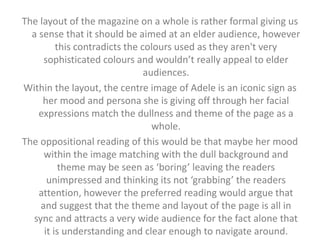 The layout of the magazine on a whole is rather formal giving us 
a sense that it should be aimed at an elder audience, however 
this contradicts the colours used as they aren't very 
sophisticated colours and wouldn’t really appeal to elder 
audiences. 
Within the layout, the centre image of Adele is an iconic sign as 
her mood and persona she is giving off through her facial 
expressions match the dullness and theme of the page as a 
whole. 
The oppositional reading of this would be that maybe her mood 
within the image matching with the dull background and 
theme may be seen as ‘boring’ leaving the readers 
unimpressed and thinking its not ‘grabbing’ the readers 
attention, however the preferred reading would argue that 
and suggest that the theme and layout of the page is all in 
sync and attracts a very wide audience for the fact alone that 
it is understanding and clear enough to navigate around. 
 