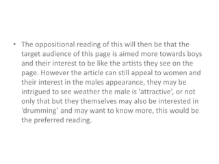 • The oppositional reading of this will then be that the 
target audience of this page is aimed more towards boys 
and their interest to be like the artists they see on the 
page. However the article can still appeal to women and 
their interest in the males appearance, they may be 
intrigued to see weather the male is ‘attractive’, or not 
only that but they themselves may also be interested in 
‘drumming’ and may want to know more, this would be 
the preferred reading. 
 
