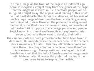 The main image on the front of the page is an indexical sign 
because it explains straight away from one glance at the page 
that the magazine involves music. Therefore people will be 
intrigued straight away. The oppositional reading of this would 
be that it will detach other types of audiences just because of 
such a huge image of drums on the front cover. Singers may 
feel uninvited to view. However the preferred reading would 
be that it is specified towards the music area, and a male sat 
with a drum kit is suppose to encourage passion and people 
to pick up an instrument and learn, its not suppose to detach 
singers, but make them want to develop their skills. 
The camera shots are quite professional but have been taken in 
dark areas, this may decrease the readers because the camera 
shots are mainly of males… this may intimidate women and 
make them think they aren't as capable as males therefore 
this is an iconic sign. The oppositional reading of this that 
females may feel that the lack of females used as images may 
intimidate females. However the preferred reading is the 
producers trying to inspire other artists. 
 