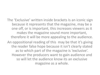 The ‘Exclusive’ written inside brackets Is an iconic sign 
because it represents that the magazine, may be a 
one off, or is important, this increases viewers as it 
makes the magazine sound more important, 
therefore it will be more appealing to the audience. 
An oppositional reading of this may be that it’s giving 
the reader false hope because it isn’t clearly stated 
as to which part of the magazine is ‘exclusive’. 
However the producers want to gain audience and 
so will let the audience know its an exclusive 
magazine as a whole. 
 