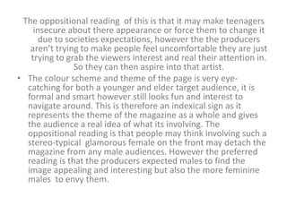 The oppositional reading of this is that it may make teenagers 
insecure about there appearance or force them to change it 
due to societies expectations, however the the producers 
aren’t trying to make people feel uncomfortable they are just 
trying to grab the viewers interest and real their attention in. 
So they can then aspire into that artist. 
• The colour scheme and theme of the page is very eye-catching 
for both a younger and elder target audience, it is 
formal and smart however still looks fun and interest to 
navigate around. This is therefore an indexical sign as it 
represents the theme of the magazine as a whole and gives 
the audience a real idea of what its involving. The 
oppositional reading is that people may think involving such a 
stereo-typical glamorous female on the front may detach the 
magazine from any male audiences. However the preferred 
reading is that the producers expected males to find the 
image appealing and interesting but also the more feminine 
males to envy them. 
 