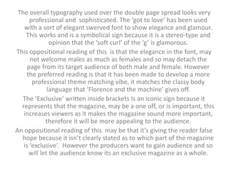The overall typography used over the double page spread looks very 
professional and sophisticated. The ‘got to love’ has been used 
with a sort of elegant swerved font to show elegance and glamour. 
This works and is a symbolical sign because it is a stereo-type and 
opinion that the ‘soft curl’ of the ‘g’ is glamorous. 
This oppositional reading of this is that the elegance in the font, may 
not welcome males as much as females and so may detach the 
page from its target audience of both male and female. However 
the preferred reading is that it has been made to develop a more 
professional theme matching vibe, it matches the classy body 
language that ‘Florence and the machine’ gives off. 
The ‘Exclusive’ written inside brackets Is an iconic sign because it 
represents that the magazine, may be a one off, or is important, this 
increases viewers as it makes the magazine sound more important, 
therefore it will be more appealing to the audience. 
An oppositional reading of this may be that it’s giving the reader false 
hope because it isn’t clearly stated as to which part of the magazine 
is ‘exclusive’. However the producers want to gain audience and so 
will let the audience know its an exclusive magazine as a whole. 
 