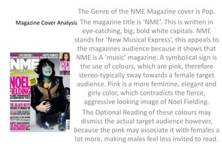 The Genre of the NME Magazine cover is Pop. 
The magazine title is ‘NME’. This is written in 
eye-catching, big, bold white capitals. NME 
stands for ‘New Musical Express’, this appeals to 
the magazines audience because it shows that 
NME is A ‘music’ magazine. A symbolical sign is 
the use of colours, which are pink, therefore 
stereo-typically sway towards a female target 
audience. Pink is a more feminine, elegant and 
Magazine Cover Analysis 
girly color, which contradicts the fierce, 
aggressive looking image of Noel Fielding. 
The Optional Reading of these colours may 
dismiss the actual target audience however, 
because the pink may associate it with females a 
lot more, making males feel less invited to read. 
 