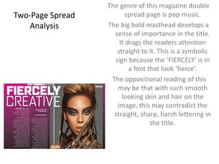 The genre of this magazine double 
spread page is pop music. 
The big bold masthead develops a 
sense of importance in the title. 
It drags the readers attention 
straight to it. This is a symbolic 
sign because the ‘FIERCELY’ is in 
a font that look ‘fierce’. 
The oppositional reading of this 
may be that with such smooth 
looking skin and hair on the 
image, this may contradict the 
straight, sharp, harsh lettering in 
the title. 
Two-Page Spread 
Analysis 
 