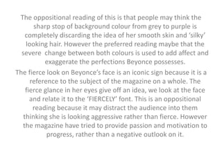 The oppositional reading of this is that people may think the 
sharp stop of background colour from grey to purple is 
completely discarding the idea of her smooth skin and ‘silky’ 
looking hair. However the preferred reading maybe that the 
severe change between both colours is used to add affect and 
exaggerate the perfections Beyonce possesses. 
The fierce look on Beyonce’s face is an iconic sign because it is a 
reference to the subject of the magazine on a whole. The 
fierce glance in her eyes give off an idea, we look at the face 
and relate it to the ‘FIERCELY’ font. This is an oppositional 
reading because it may distract the audience into them 
thinking she is looking aggressive rather than fierce. However 
the magazine have tried to provide passion and motivation to 
progress, rather than a negative outlook on it. 
