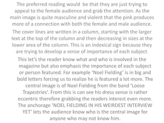 The preferred reading would be that they are just trying to 
appeal to the female audience and grab the attention. As the 
main image is quite masculine and violent that the pink produces 
more of a connection with both the female and male audience. 
The cover lines are written in a column, starting with the larger 
text at the top of the column and then decreasing in sizes at the 
lower area of the column. This is an indexical sign because they 
are trying to develop a sense of importance of each subject. 
This let’s the reader know what and who is involved in the 
magazine but also emphasis the importance of each subject 
or person featured. For example ‘Noel Fielding’ is in big and 
bold letters forcing us to realize he is featured a lot more. The 
central image is of Noel Fielding from the band ‘Loose 
Trapestries’. From this is can see his dress sense is rather 
eccentric therefore grabbing the readers interest even more. 
The anchorage ‘NOEL FIELDING IN HIS WEIRDEST INTERVIEW 
YET’ lets the audience know who is the central image for 
anyone who may not know him. 
 