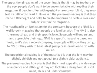 The oppositional reading of the cover lines is that it may be too hard on 
the eye, people don’t want to be uncomfortable with reading their 
magazine, if people suffer with eyesight or are colour blind, they may 
feel its difficult to read it. However the preferred reading is that they 
made it BIG bright and bold, to create emphasis on certain areas and 
subjects within the magazine. 
The masthead is an iconic sign for the company, because the NME is a 
well known magazine that people are familiar with. The NME is also 
there masthead and their specific logo. So people will understand 
and appreciate their logo. NME is a specific magazine based on 
music, as it’s also a record company, so people will know they can go 
to NME if they wish to hear latest gossip or information to do with 
music. 
The oppositional reading is of the masthead is that the font may be 
slightly childish and not appeal to a slightly elder audience. 
The preferred reading however is that they must appeal to a wide range 
of audience and although it may not look like a classy font, it is still 
smart, clear and understandable. 
 
