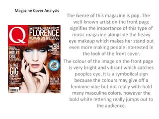 Magazine Cover Analysis 
The Genre of this magazine is pop. The 
well-known artist on the front page 
signifies the importance of this type of 
music magazine alongside the heavy 
eye makeup which makes her stand out 
even more making people interested in 
the look of the front cover. 
The colour of the image on the front page 
is very bright and vibrant which catches 
peoples eye, it is a symbolical sign 
because the colours may give off a 
feminine vibe but not really with-hold 
many masculine colors, however the 
bold white lettering really jumps out to 
the audience. 
 