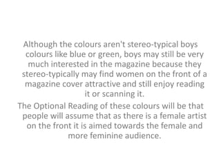 Although the colours aren't stereo-typical boys 
colours like blue or green, boys may still be very 
much interested in the magazine because they 
stereo-typically may find women on the front of a 
magazine cover attractive and still enjoy reading 
it or scanning it. 
The Optional Reading of these colours will be that 
people will assume that as there is a female artist 
on the front it is aimed towards the female and 
more feminine audience. 
 