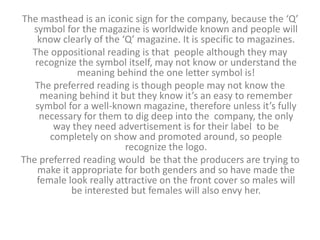 The masthead is an iconic sign for the company, because the ‘Q’ 
symbol for the magazine is worldwide known and people will 
know clearly of the ‘Q’ magazine. It is specific to magazines. 
The oppositional reading is that people although they may 
recognize the symbol itself, may not know or understand the 
meaning behind the one letter symbol is! 
The preferred reading is though people may not know the 
meaning behind it but they know it’s an easy to remember 
symbol for a well-known magazine, therefore unless it’s fully 
necessary for them to dig deep into the company, the only 
way they need advertisement is for their label to be 
completely on show and promoted around, so people 
recognize the logo. 
The preferred reading would be that the producers are trying to 
make it appropriate for both genders and so have made the 
female look really attractive on the front cover so males will 
be interested but females will also envy her. 
 