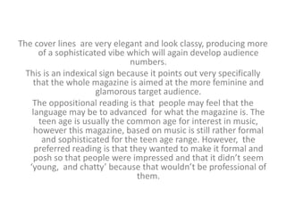 The cover lines are very elegant and look classy, producing more 
of a sophisticated vibe which will again develop audience 
numbers. 
This is an indexical sign because it points out very specifically 
that the whole magazine is aimed at the more feminine and 
glamorous target audience. 
The oppositional reading is that people may feel that the 
language may be to advanced for what the magazine is. The 
teen age is usually the common age for interest in music, 
however this magazine, based on music is still rather formal 
and sophisticated for the teen age range. However, the 
preferred reading is that they wanted to make it formal and 
posh so that people were impressed and that it didn’t seem 
‘young, and chatty’ because that wouldn’t be professional of 
them. 
 