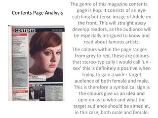 Contents Page Analysis 
The genre of this magazine contents 
page is Pop. It consists of an eye-catching 
but tense image of Adele on 
the front. This will straight away 
develop readers, as the audience will 
be especially intrigued to know and 
read about famous artists. 
The colours within the page ranges 
from grey to red, these are colours 
that stereo-typically I would call ‘uni-sex’ 
this is definitely a positive when 
trying to gain a wider target 
audience of both female and male. 
This is therefore a symbolical sign is 
the colours give us an idea and 
opinion as to who and what the 
target audience should be aimed at, 
in this case, both male and female. 
 