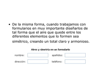 • De la misma forma, cuando trabajamos con 
formularios en muy importante diseñarlos de 
tal forma que el aire que quede entre los 
diferentes elementos que lo formen sea 
simétrico, creando un total claro y armonioso. 
 