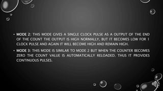 • MODE 2: THIS MODE GIVES A SINGLE CLOCK PULSE AS A OUTPUT OF THE END 
OF THE COUNT THE OUTPUT IS HIGH NORMALLY, BUT IT BECOMES LOW FOR 1 
CLOCK PULSE AND AGAIN IT WILL BECOME HIGH AND REMAIN HIGH. 
• MODE 3: THIS MODE IS SIMILAR TO MODE 2 BUT WHEN THE COUNTER BECOMES 
ZERO THE COUNT VALUE IS AUTOMATICALLY RELOADED. THUS IT PROVIDES 
CONTINUOUS PULSES. 
 