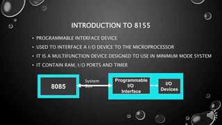 INTRODUCTION TO 8155 
• PROGRAMMABLE INTERFACE DEVICE 
• USED TO INTERFACE A I/O DEVICE TO THE MICROPROCESSOR 
• IT IS A MULTIFUNCTION DEVICE DESIGNED TO USE IN MINIMUM MODE SYSTEM 
• IT CONTAIN RAM, I/O PORTS AND TIMER 
8085 
Programmable 
I/O 
Interface 
I/O 
Devices 
System 
Bus 
 