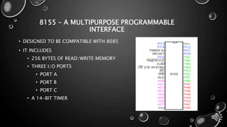 8155 – A MULTIPURPOSE PROGRAMMABLE 
INTERFACE 
• DESIGNED TO BE COMPATIBLE WITH 8085 
• IT INCLUDES 
• 256 BYTES OF READ/WRITE MEMORY 
• THREE I/O PORTS 
• PORT A 
• PORT B 
• PORT C 
• A 14-BIT TIMER 
 