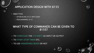 APPLICATION DESIGN WITH 8155 
• OBJECTIVES 
• INTERFACING 8155 WITH 8085 
• PROGRAMMING 8155 
WHAT TYPE OF COMMANDS CAN BE GIVEN TO 
8155? 
• TO CONFIGURE THE I/O PORTS AS INPUT OR OUTPUT 
• TO START/STOP TIMER ETC. 
• TO USE HANDSHAKE MODE OR NOT 
 