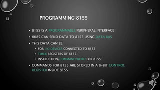 PROGRAMMING 8155 
• 8155 IS A PROGRAMMABLE PERIPHERAL INTERFACE 
• 8085 CAN SEND DATA TO 8155 USING DATA BUS 
• THIS DATA CAN BE 
• FOR I/O DEVICES CONNECTED TO 8155 
• TIMER REGISTERS OF 8155 
• INSTRUCTION/COMMAND WORD FOR 8155 
• COMMANDS FOR 8155 ARE STORED IN A 8-BIT CONTROL 
REGISTER INSIDE 8155 
 