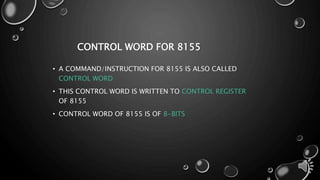 CONTROL WORD FOR 8155 
• A COMMAND/INSTRUCTION FOR 8155 IS ALSO CALLED 
CONTROL WORD 
• THIS CONTROL WORD IS WRITTEN TO CONTROL REGISTER 
OF 8155 
• CONTROL WORD OF 8155 IS OF 8-BITS 
 