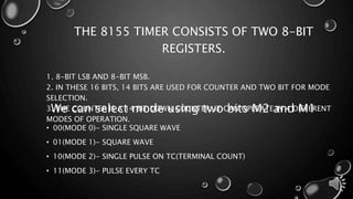 THE 8155 TIMER CONSISTS OF TWO 8-BIT 
REGISTERS. 
1. 8-BIT LSB AND 8-BIT MSB. 
2. IN THESE 16 BITS, 14 BITS ARE USED FOR COUNTER AND TWO BIT FOR MODE 
SELECTION. 
3. We THE can COUNTER select IS A 14 mode BIT DOWN using COUNTER. two IT CAN bits OPERATE M2 and IN 4 DIFFERENT 
M1 
MODES OF OPERATION. 
• 00(MODE 0)- SINGLE SQUARE WAVE 
• 01(MODE 1)- SQUARE WAVE 
• 10(MODE 2)- SINGLE PULSE ON TC(TERMINAL COUNT) 
• 11(MODE 3)- PULSE EVERY TC 
 