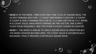 • MODE 0: IN THIS MODE, TIMER GIVES ONLY ONE CYCLE OF SQUARE WAVE, THE 
OUTPUT REMAINS HIGH FOR 1/2 COUNT AND REMAIN S LOW FOR 1/2 COUNT. 
IF COUNT IS ODD IT REMAINS HIGH FOR (N+1)/2 AND LOW FOR (N-1)/2. WHERE 
N IS COUNT VALUE. WAVE WIDTH DEPENDS ON TWO FACTOR: ONE IS INPUT 
CLOCK PULSE FREQUENCY, AND THE OTHER IS COUNT LOADED IN COUNTER. 
• MODE 1: THIS MODE IS SIMILAR TO SINGLE SQUARE WAVE IN OPERATION BUT 
THE WHEN COUNTER BECOMES ZERO, THE COUNT VALUE IS AUTOMATICALLY 
RELOADED. THUS IT PROVIDES CONTINUOUS SQUARE WAVE. 
 