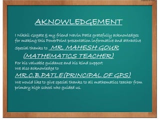 AKNOWLEDGEMENT 
I Nikhil Gogate & my friend Navin Patle gratefully acknowledges 
for making this PowerPoint presentation informative and attractive 
Special thanks to MR. MAHESH GOUR 
(MATHEMATICS TEACHER) 
For his valuable guidance and his kind support 
We also acknowledge to 
MR.C.B.PATLE(PRINCIPAL OF GPS) 
We would like to give special thanks to all mathematics teacher from 
primary high school who guided us. 
 