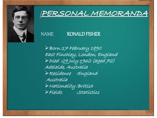 NAME RONALD FISHER 
Born:17 February 1890 
East Finchley, London, England 
Died :29 July 1962 (aged 72) 
Adelaide, Australia 
Residence :England 
Australia 
Nationality :British 
Fields :Statistics 
 