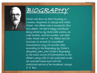 Fisher was born in East Finchley in 
London, England, to George and Katie 
Fisher. His father was a successful fine 
arts dealer. He had a happy childhood, 
being doted on by three older sisters, an 
older brother, and his mother, who died 
when Fisher was 14. His father lost his 
business in several ill-considered 
transactions only 18 months later, 
according to the biography by Fisher's 
daughter, Joan. Joan Fisher's biography 
is the main source of information on her 
father's early life; it was published under 
her married name and with the 
statistical advice of her husband, George 
E. P. Box. 
 
