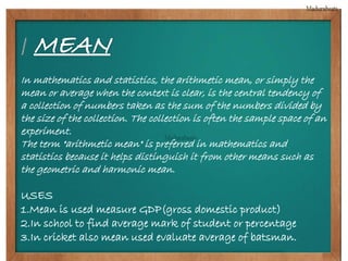 In mathematics and statistics, the arithmetic mean, or simply the 
mean or average when the context is clear, is the central tendency of 
a collection of numbers taken as the sum of the numbers divided by 
the size of the collection. The collection is often the sample space of an 
experiment. 
The term "arithmetic mean" is preferred in mathematics and 
statistics because it helps distinguish it from other means such as 
the geometric and harmonic mean. 
USES 
1.Mean is used measure GDP(gross domestic product) 
2.In school to find average mark of student or percentage 
3.In cricket also mean used evaluate average of batsman. 
 
