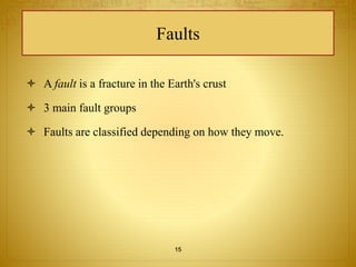 Faults 
 A fault is a fracture in the Earth's crust 
 3 main fault groups 
 Faults are classified depending on how they move. 
15 
 