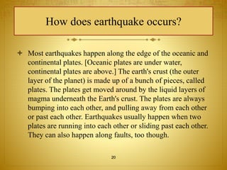 How does earthquake occurs? 
 Most earthquakes happen along the edge of the oceanic and 
continental plates. [Oceanic plates are under water, 
continental plates are above.] The earth's crust (the outer 
layer of the planet) is made up of a bunch of pieces, called 
plates. The plates get moved around by the liquid layers of 
magma underneath the Earth's crust. The plates are always 
bumping into each other, and pulling away from each other 
or past each other. Earthquakes usually happen when two 
plates are running into each other or sliding past each other. 
They can also happen along faults, too though. 
20 
 