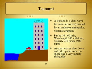 Tsunami 
 A tsunami is a giant wave 
(or series of waves) created 
by an undersea earthquake, 
volcanic eruption. 
 Period 10 - 60 min, 
Wavelength 100 - 800 km, 
velocity 230 m/sec (500 
mph) 
 At coast waves slow down 
and pile up and come on 
shore like a very rapidly 
rising tide 
26 
 