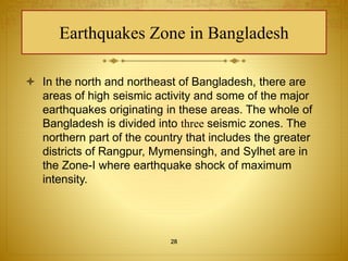 Earthquakes Zone in Bangladesh 
 In the north and northeast of Bangladesh, there are 
areas of high seismic activity and some of the major 
earthquakes originating in these areas. The whole of 
Bangladesh is divided into three seismic zones. The 
northern part of the country that includes the greater 
districts of Rangpur, Mymensingh, and Sylhet are in 
the Zone-I where earthquake shock of maximum 
intensity. 
28 
 
