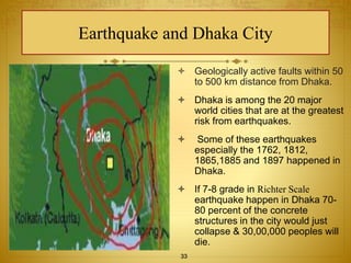 Earthquake and Dhaka City 
 Geologically active faults within 50 
to 500 km distance from Dhaka. 
 Dhaka is among the 20 major 
world cities that are at the greatest 
risk from earthquakes. 
 Some of these earthquakes 
especially the 1762, 1812, 
1865,1885 and 1897 happened in 
Dhaka. 
 If 7-8 grade in Richter Scale 
earthquake happen in Dhaka 70- 
80 percent of the concrete 
structures in the city would just 
collapse & 30,00,000 peoples will 
die. 
33 
 