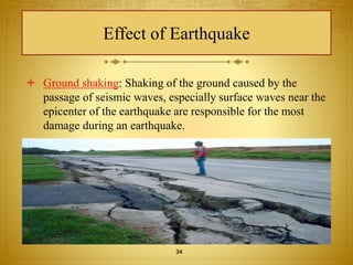 Effect of Earthquake 
 Ground shaking: Shaking of the ground caused by the 
passage of seismic waves, especially surface waves near the 
epicenter of the earthquake are responsible for the most 
damage during an earthquake. 
34 
 