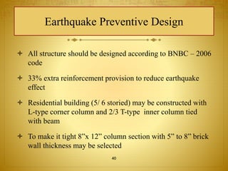 Earthquake Preventive Design 
 All structure should be designed according to BNBC – 2006 
code 
 33% extra reinforcement provision to reduce earthquake 
effect 
 Residential building (5/ 6 storied) may be constructed with 
L-type corner column and 2/3 T-type inner column tied 
with beam 
 To make it tight 8”x 12” column section with 5” to 8” brick 
wall thickness may be selected 
40 
 