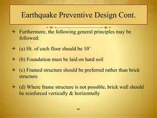 Earthquake Preventive Design Cont. 
 Furthermore, the following general principles may be 
followed: 
 (a) Ht. of each floor should be 10’ 
 (b) Foundation must be laid on hard soil 
 (c) Framed structure should be preferred rather than brick 
structure 
 (d) Where frame structure is not possible, brick wall should 
be reinforced vertically & horizontally 
41 
 