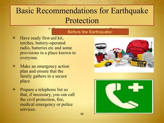 Basic Recommendations for Earthquake 
Protection 
 Have ready first-aid kit, 
Before the Earthquake: 
torches, battery-operated 
radio, batteries etc and some 
provisions in a place known to 
everyone. 
 Make an emergency action 
plan and ensure that the 
family gathers in a secure 
place. 
 Prepare a telephone list so 
that, if necessary, you can call 
the civil protection, fire, 
medical emergency or police 
services. 
42 
 